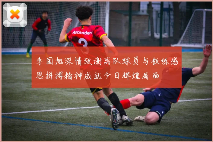 李国旭深情致谢离队球员与教练感恩拼搏精神成就今日辉煌局面