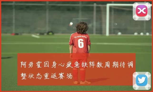 阿劳霍因身心疲惫缺阵数周期待调整状态重返赛场