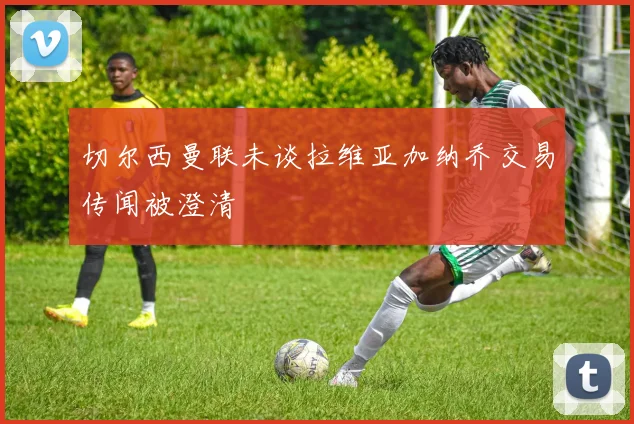 切尔西曼联未谈拉维亚加纳乔交易传闻被澄清