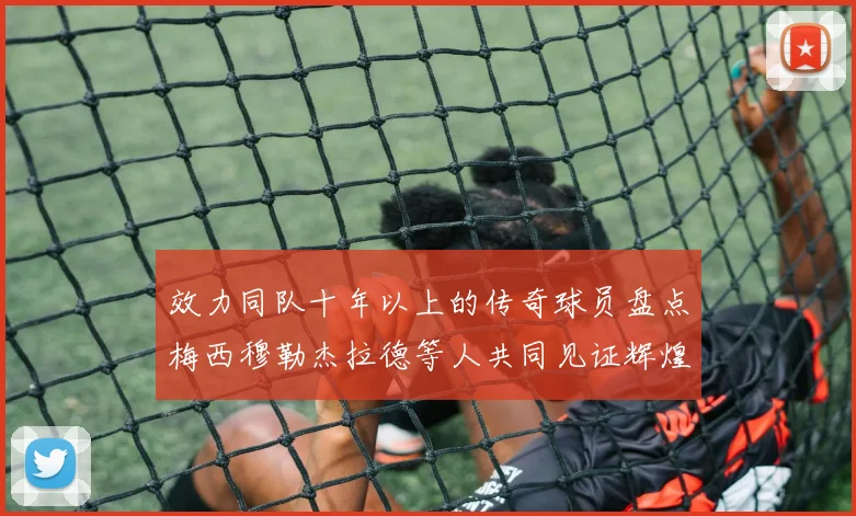 效力同队十年以上的传奇球员盘点梅西穆勒杰拉德等人共同见证辉煌岁月