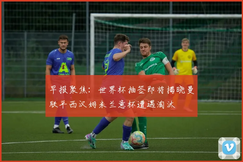 早报聚焦：世界杯抽签即将揭晓曼联平西汉姆米兰意杯遭遇淘汰