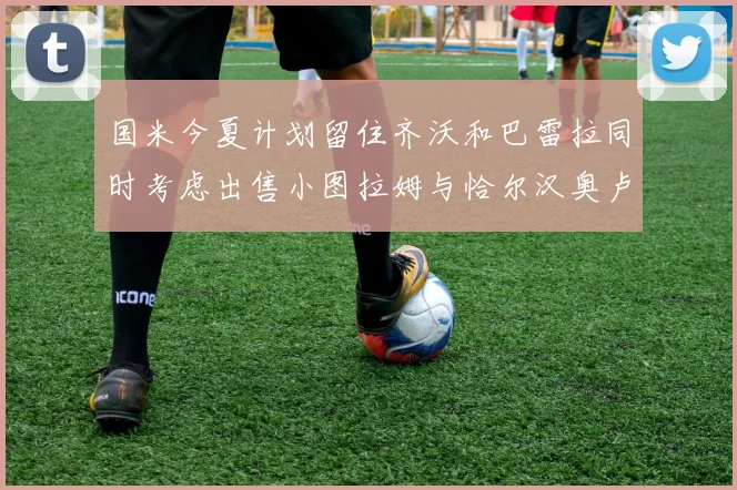 国米今夏计划留住齐沃和巴雷拉同时考虑出售小图拉姆与恰尔汉奥卢