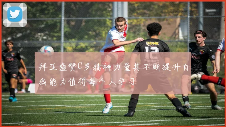 拜亚盛赞C罗精神力量其不断提升自我能力值得每个人学习