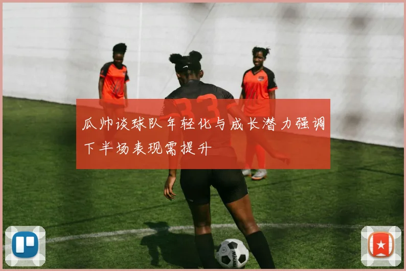 瓜帅谈球队年轻化与成长潜力强调下半场表现需提升