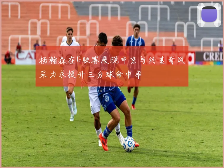 杨瀚森在G联赛展现申京与约基奇风采力求提升三分球命中率