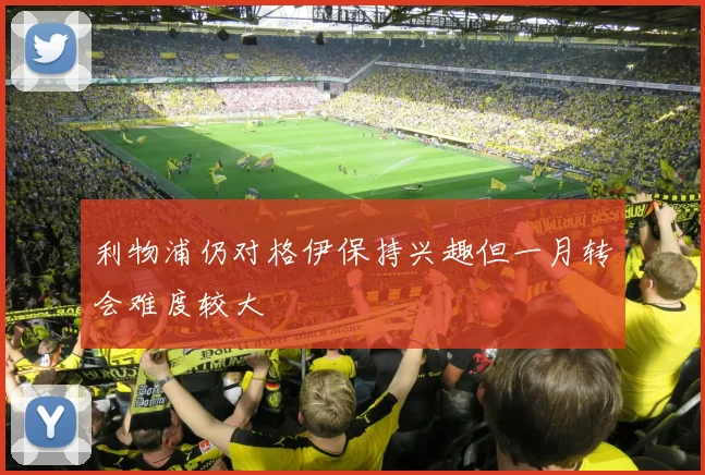 利物浦仍对格伊保持兴趣但一月转会难度较大