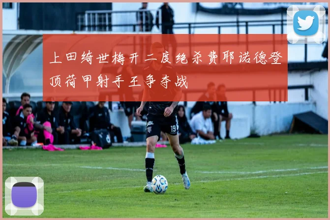 上田绮世梅开二度绝杀费耶诺德登顶荷甲射手王争夺战