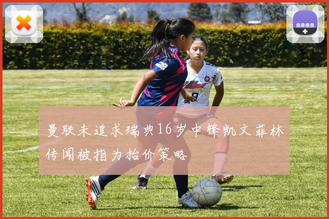 曼联未追求瑞典16岁中锋凯文菲林传闻被指为抬价策略