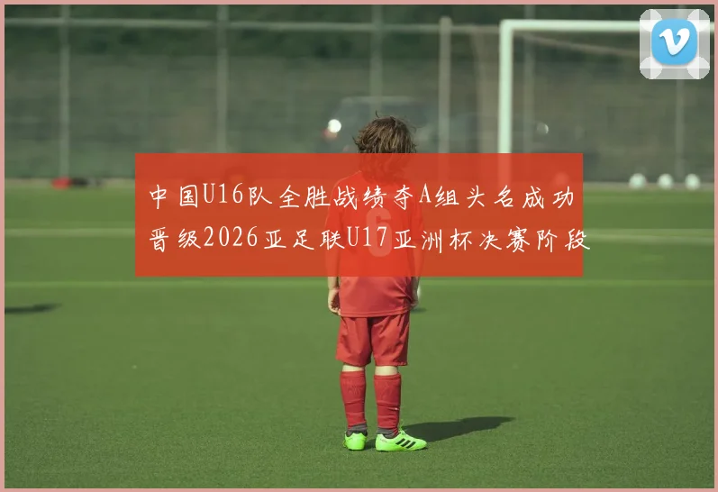 中国U16队全胜战绩夺A组头名成功晋级2026亚足联U17亚洲杯决赛阶段