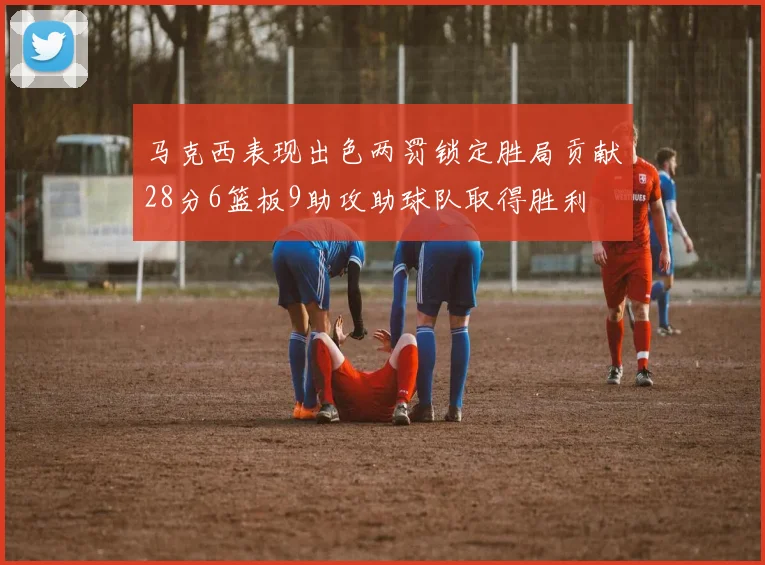 马克西表现出色两罚锁定胜局贡献28分6篮板9助攻助球队取得胜利