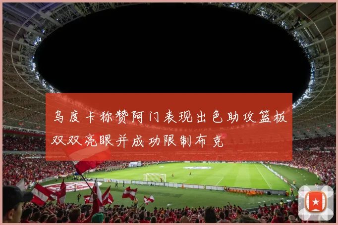 乌度卡称赞阿门表现出色助攻篮板双双亮眼并成功限制布克