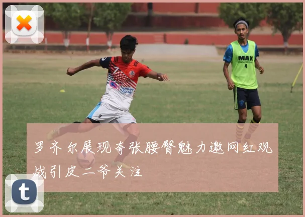 罗齐尔展现夸张腰臀魅力邀网红观战引皮二爷关注