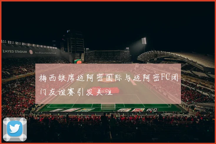 梅西缺席迈阿密国际与迈阿密FC闭门友谊赛引发关注
