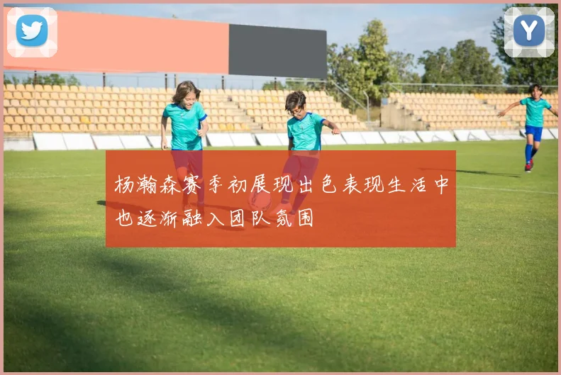 杨瀚森赛季初展现出色表现生活中也逐渐融入团队氛围