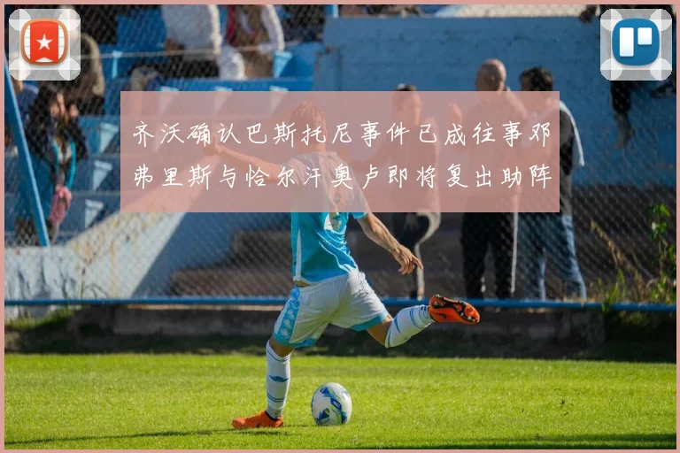 齐沃确认巴斯托尼事件已成往事邓弗里斯与恰尔汗奥卢即将复出助阵