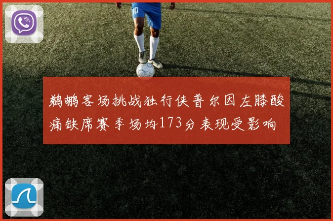 鹈鹕客场挑战独行侠普尔因左膝酸痛缺席赛季场均173分表现受影响
