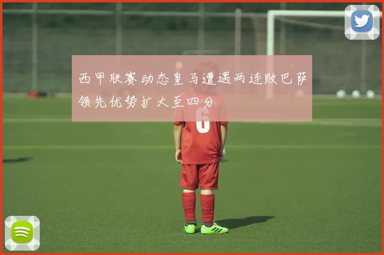 西甲联赛动态皇马遭遇两连败巴萨领先优势扩大至四分