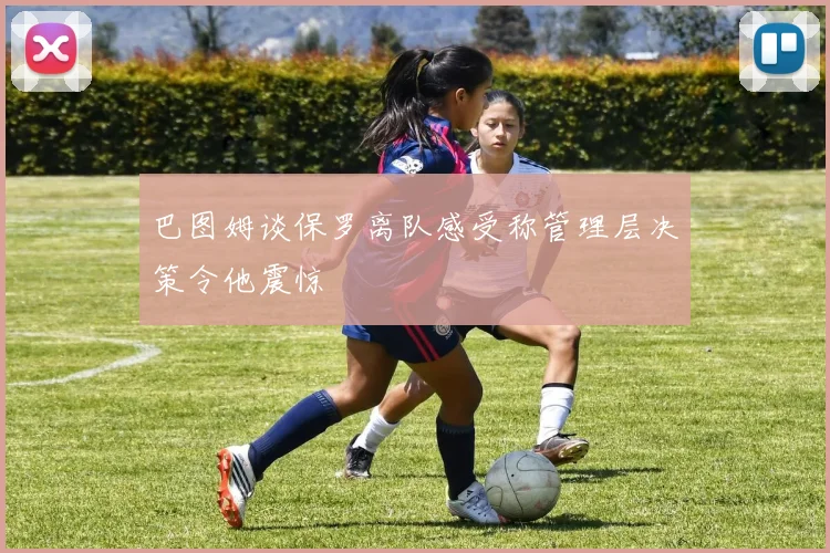 巴图姆谈保罗离队感受称管理层决策令他震惊