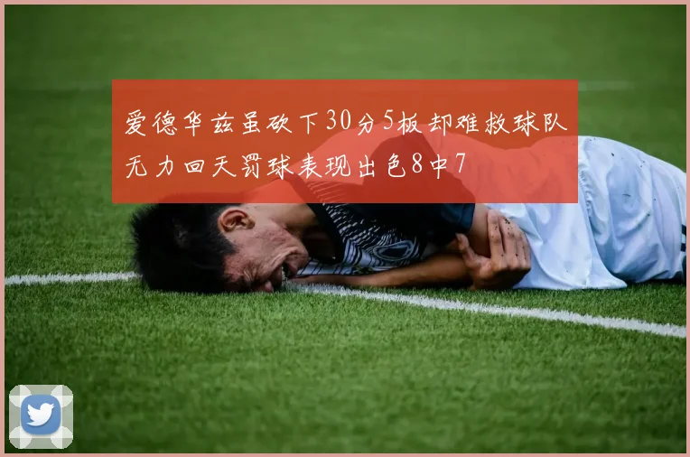 爱德华兹虽砍下30分5板却难救球队无力回天罚球表现出色8中7