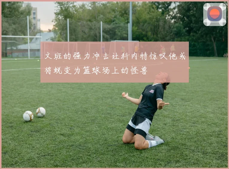 文班的强力冲击让科内特惊叹他或将蜕变为篮球场上的怪兽