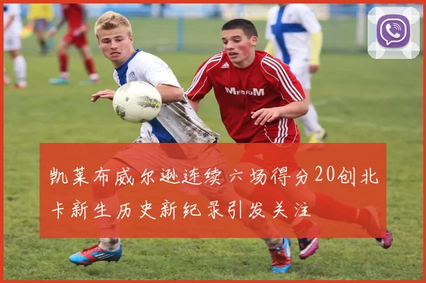 凯莱布威尔逊连续六场得分20创北卡新生历史新纪录引发关注