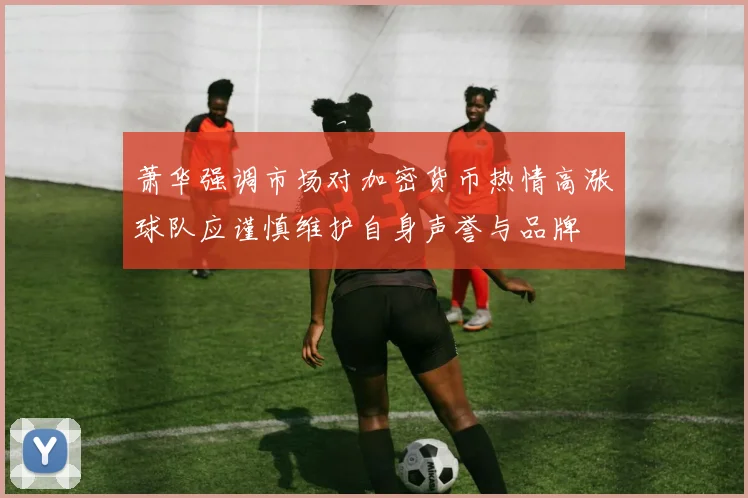 萧华强调市场对加密货币热情高涨球队应谨慎维护自身声誉与品牌