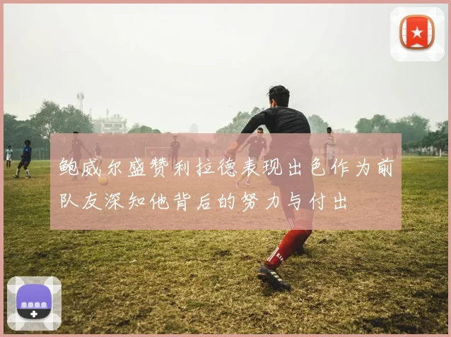 鲍威尔盛赞利拉德表现出色作为前队友深知他背后的努力与付出