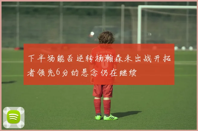 下半场能否逆转杨瀚森未出战开拓者领先6分的悬念仍在继续