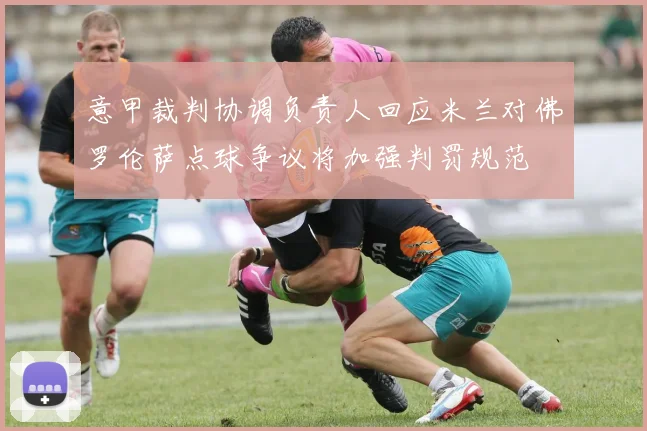 意甲裁判协调负责人回应米兰对佛罗伦萨点球争议将加强判罚规范