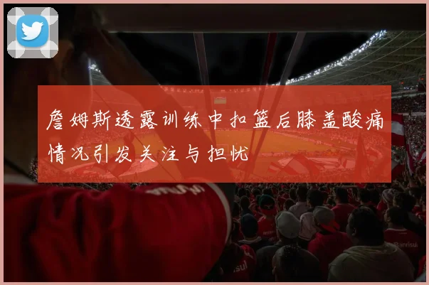 詹姆斯透露训练中扣篮后膝盖酸痛情况引发关注与担忧