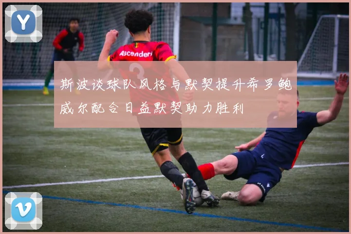 斯波谈球队风格与默契提升希罗鲍威尔配合日益默契助力胜利
