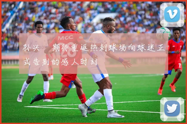 孙兴慜期待重返热刺球场向球迷正式告别的感人时刻