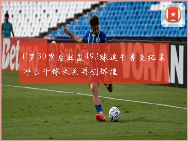 C罗30岁后狂轰493球追平鲁克纪录冲击千球大关再创辉煌