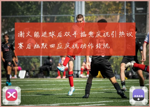 谢文能进球后双手插兜庆祝引热议赛后幽默回应庆祝动作好玩