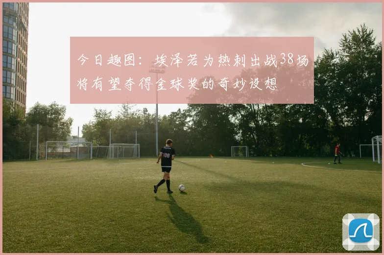 今日趣图：埃泽若为热刺出战38场将有望夺得金球奖的奇妙设想