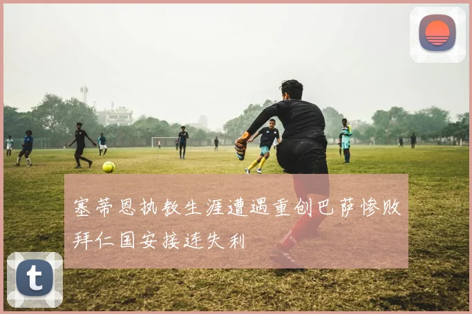 塞蒂恩执教生涯遭遇重创巴萨惨败拜仁国安接连失利