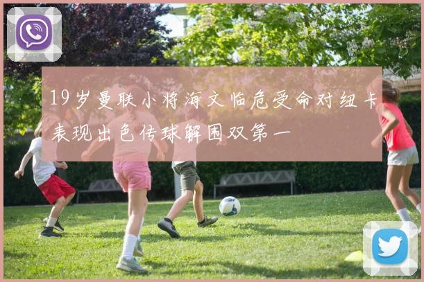 19岁曼联小将海文临危受命对纽卡表现出色传球解围双第一