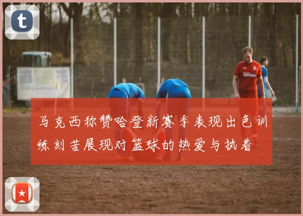 马克西称赞哈登新赛季表现出色训练刻苦展现对篮球的热爱与执着