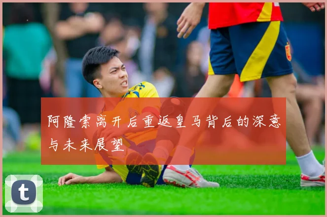 阿隆索离开后重返皇马背后的深意与未来展望