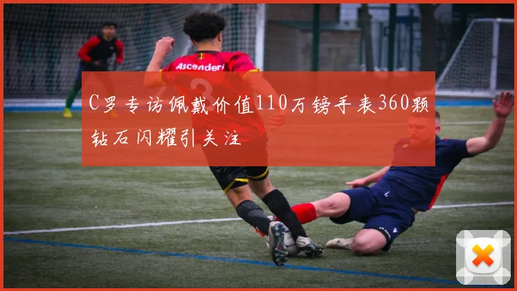 C罗专访佩戴价值110万镑手表360颗钻石闪耀引关注