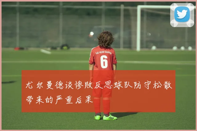 尤尔曼德谈惨败反思球队防守松散带来的严重后果