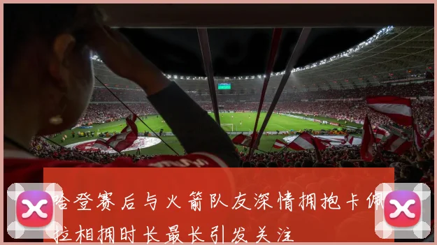 哈登赛后与火箭队友深情拥抱卡佩拉相拥时长最长引发关注