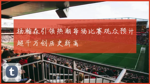 杨瀚森引领热潮每场比赛观众预计超千万创历史新高