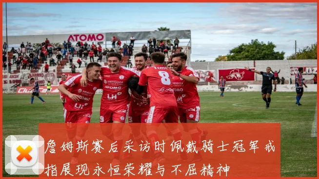 詹姆斯赛后采访时佩戴骑士冠军戒指展现永恒荣耀与不屈精神