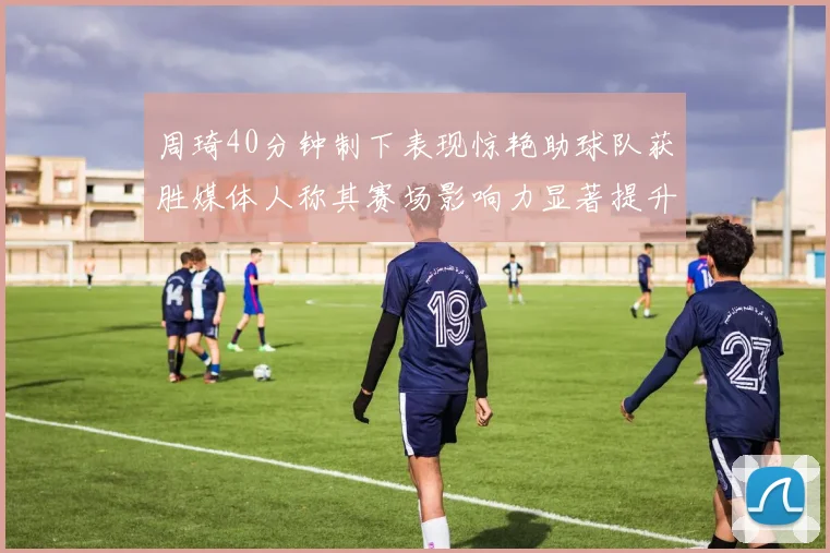 周琦40分钟制下表现惊艳助球队获胜媒体人称其赛场影响力显著提升
