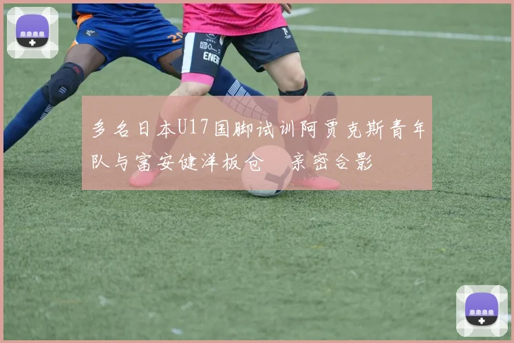 多名日本U17国脚试训阿贾克斯青年队与富安健洋板仓滉亲密合影